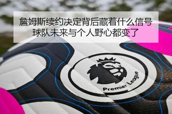 詹姆斯续约决定背后藏着什么信号 球队未来与个人野心都变了