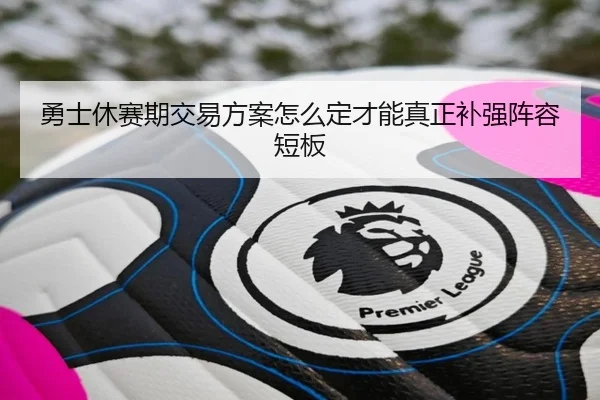 勇士休赛期交易方案怎么定才能真正补强阵容短板