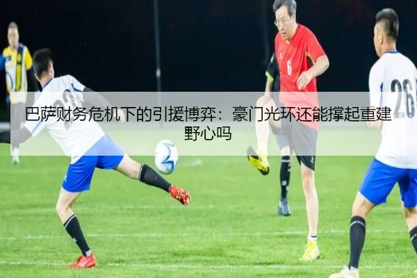 巴萨财务危机下的引援博弈：豪门光环还能撑起重建野心吗 - huatihui